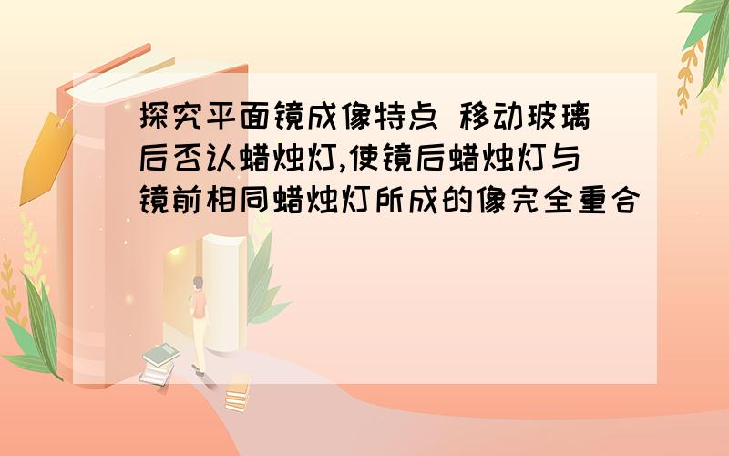 探究平面镜成像特点 移动玻璃后否认蜡烛灯,使镜后蜡烛灯与镜前相同蜡烛灯所成的像完全重合