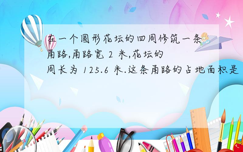 在一个圆形花坛的四周修筑一条甬路,甬路宽 2 米,花坛的周长为 125.6 米.这条甬路的占地面积是