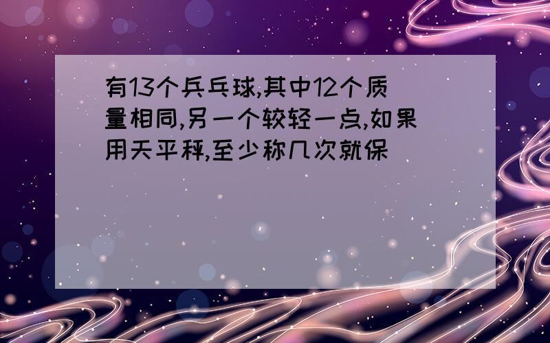 有13个兵乓球,其中12个质量相同,另一个较轻一点,如果用天平秤,至少称几次就保