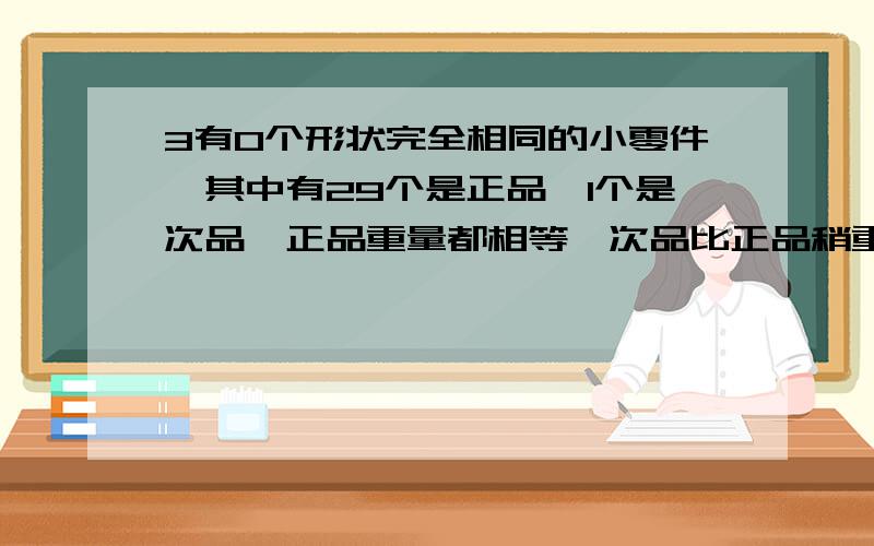 3有0个形状完全相同的小零件,其中有29个是正品,1个是次品,正品重量都相等,次品比正品稍重一些.一架用无砝码的天平至少