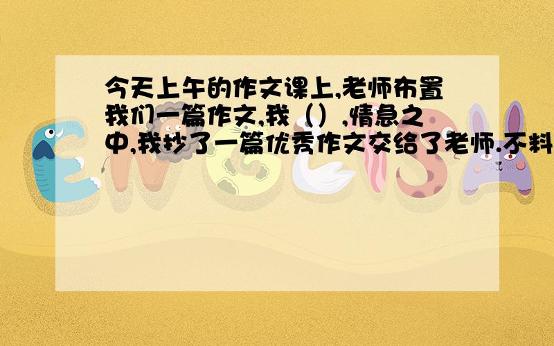 今天上午的作文课上,老师布置我们一篇作文,我（）,情急之中,我抄了一篇优秀作文交给了老师.不料老师竟（）,说要推荐到《芯