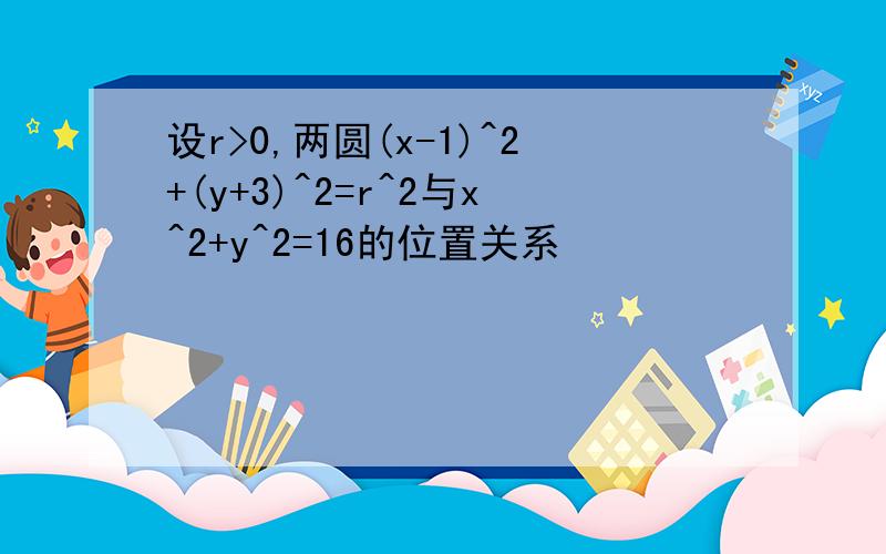 设r>0,两圆(x-1)^2+(y+3)^2=r^2与x^2+y^2=16的位置关系