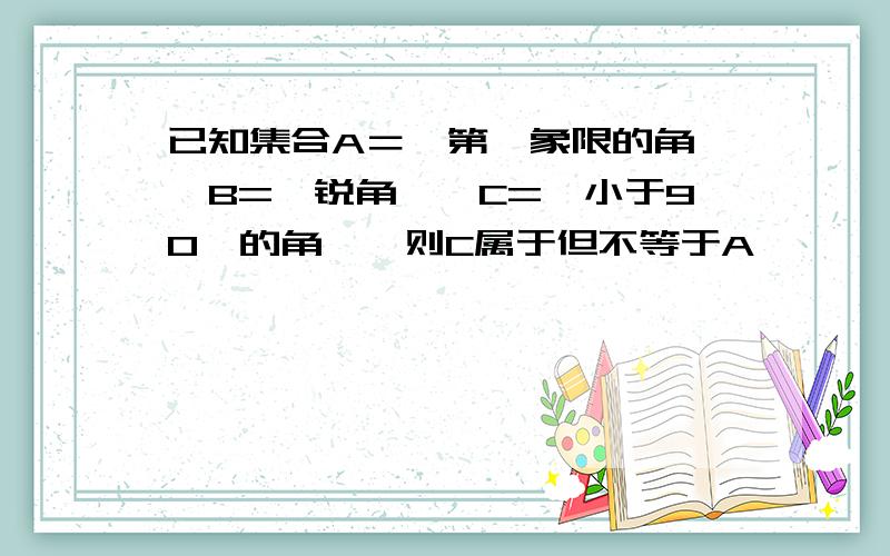 已知集合A＝{第一象限的角},B={锐角},C={小于90°的角},则C属于但不等于A,