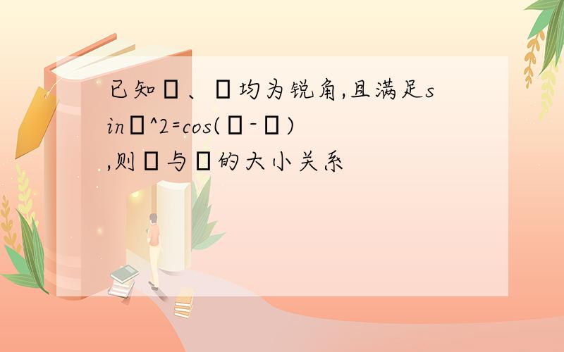 已知α、β均为锐角,且满足sinα^2=cos(α-β),则α与β的大小关系