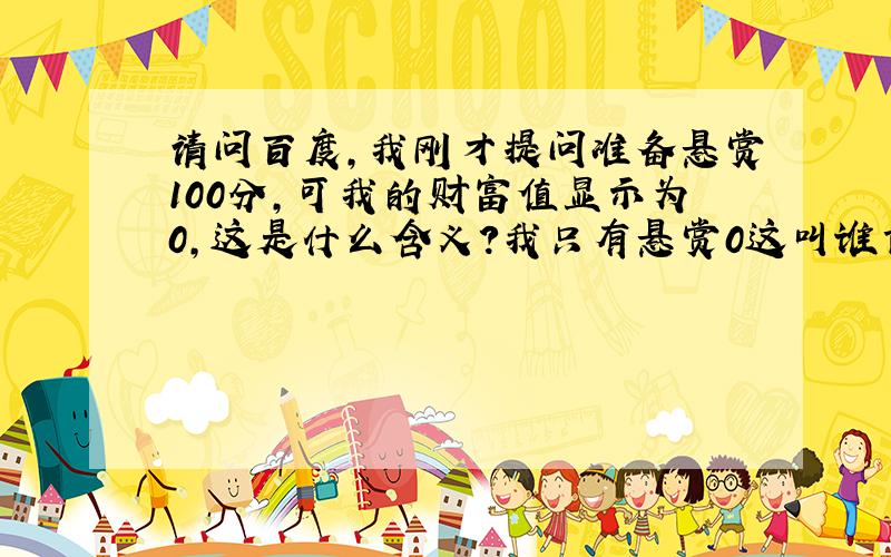 请问百度,我刚才提问准备悬赏100分,可我的财富值显示为0,这是什么含义?我只有悬赏0这叫谁肯回答我?