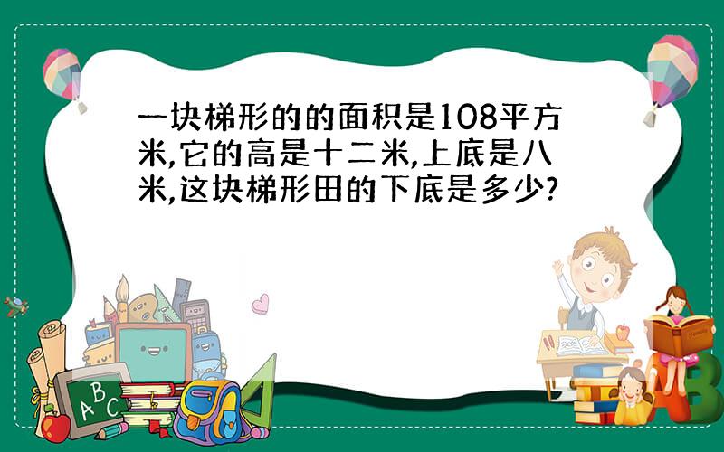 一块梯形的的面积是108平方米,它的高是十二米,上底是八米,这块梯形田的下底是多少?