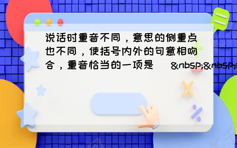 说话时重音不同，意思的侧重点也不同，使括号内外的句意相吻合，重音恰当的一项是 [   &n