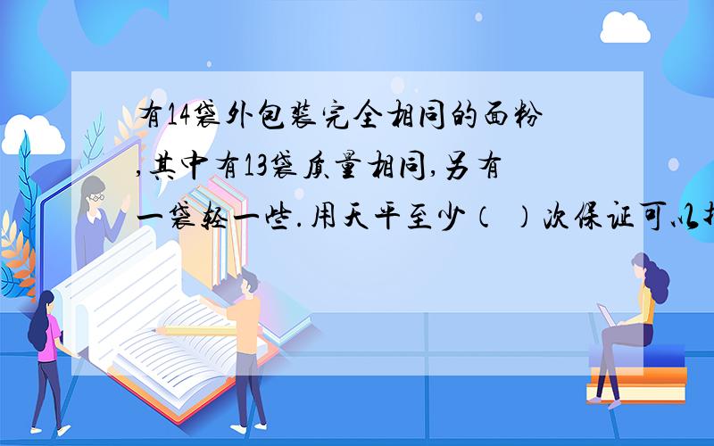 有14袋外包装完全相同的面粉,其中有13袋质量相同,另有一袋轻一些.用天平至少（ ）次保证可以找出这袋轻一些的面粉来!急