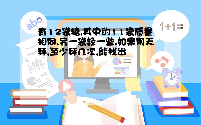 有12袋糖,其中的11袋质量相同,另一袋轻一些.如果用天秤,至少秤几次,能找出