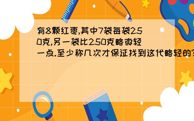 有8颗红枣,其中7袋每袋250克,另一袋比250克略微轻一点.至少称几次才保证找到这代略轻的?