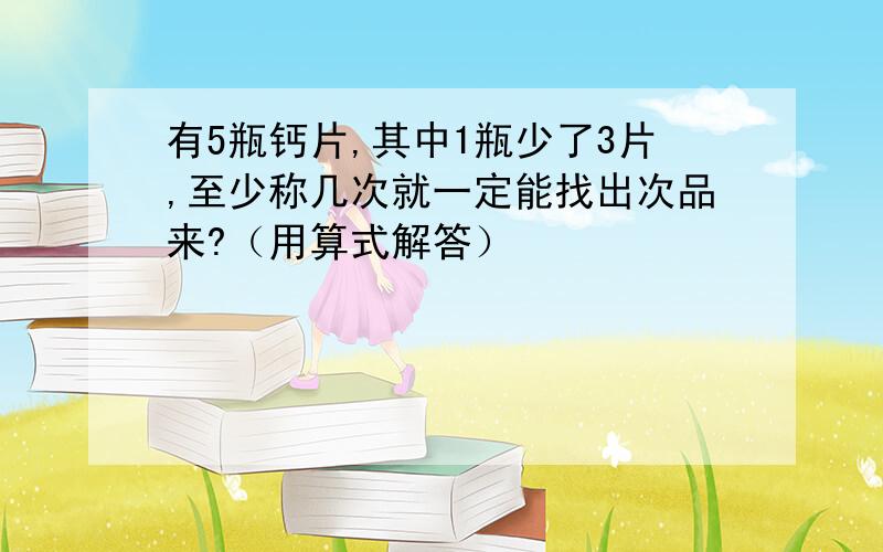 有5瓶钙片,其中1瓶少了3片,至少称几次就一定能找出次品来?（用算式解答）