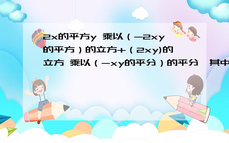 2x的平方y 乘以（-2xy的平方）的立方+（2xy)的立方 乘以（-xy的平分）的平分,其中x=4,y=4分之一 化简