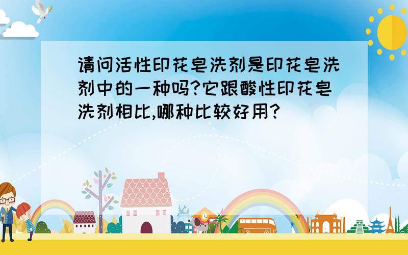 请问活性印花皂洗剂是印花皂洗剂中的一种吗?它跟酸性印花皂洗剂相比,哪种比较好用?