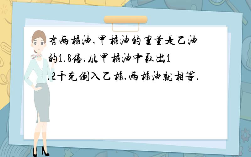 有两桶油,甲桶油的重量是乙油的1.8倍,从甲桶油中取出1.2千克倒入乙桶,两桶油就相等.