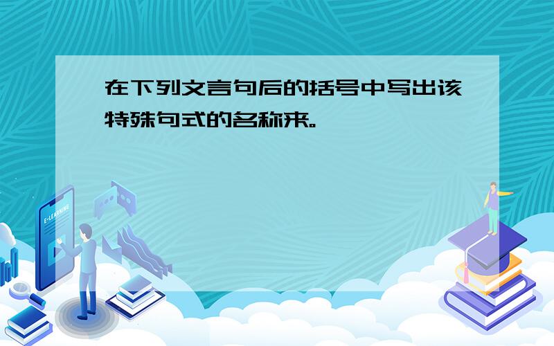 在下列文言句后的括号中写出该特殊句式的名称来。