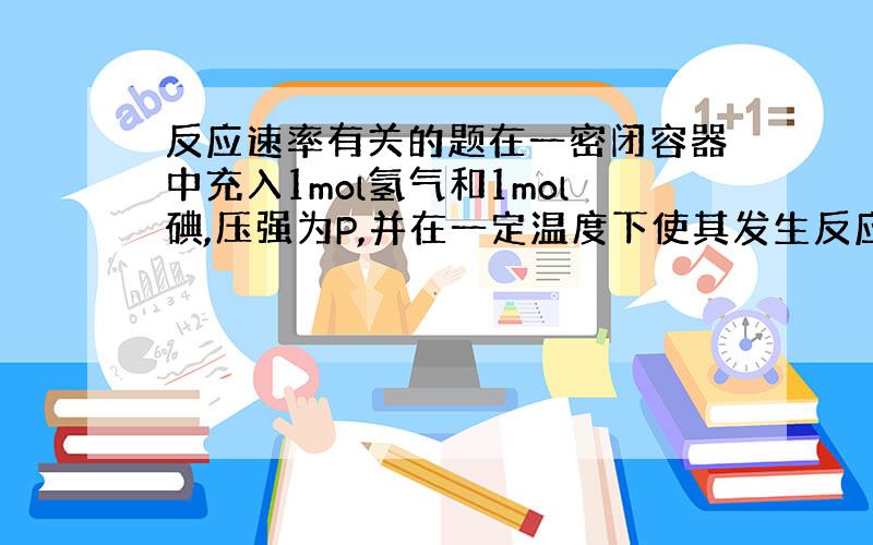 反应速率有关的题在一密闭容器中充入1mol氢气和1mol碘,压强为P,并在一定温度下使其发生反应,焓变值小于0.保持容器