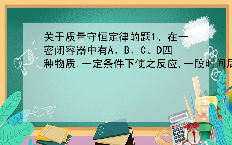 关于质量守恒定律的题1、在一密闭容器中有A、B、C、D四种物质,一定条件下使之反应,一段时间后,测得反应前后各物质的质量