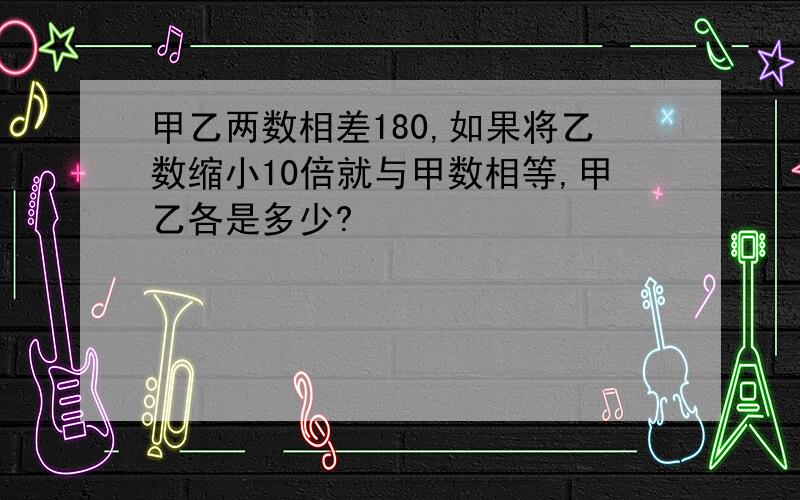 甲乙两数相差180,如果将乙数缩小10倍就与甲数相等,甲乙各是多少?