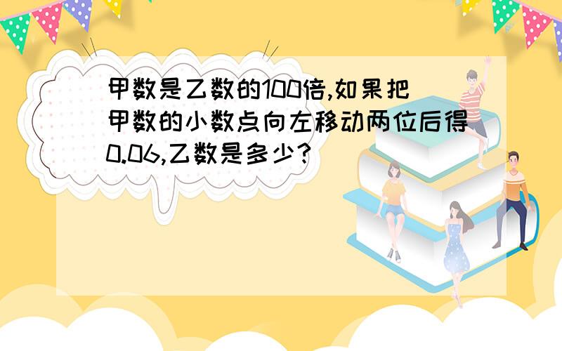 甲数是乙数的100倍,如果把甲数的小数点向左移动两位后得0.06,乙数是多少?