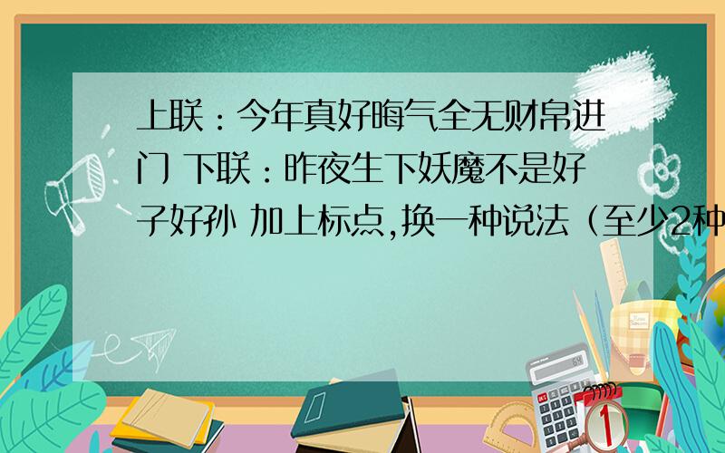 上联：今年真好晦气全无财帛进门 下联：昨夜生下妖魔不是好子好孙 加上标点,换一种说法（至少2种）