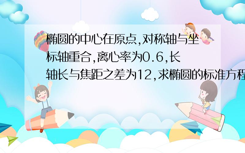 椭圆的中心在原点,对称轴与坐标轴重合,离心率为0.6,长轴长与焦距之差为12,求椭圆的标准方程