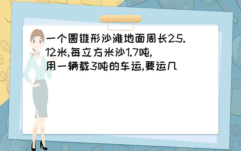 一个圆锥形沙滩地面周长25.12米,每立方米沙1.7吨,用一辆载3吨的车运,要运几