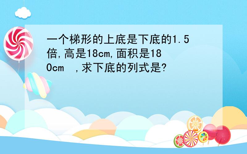 一个梯形的上底是下底的1.5倍,高是18cm,面积是180cm²,求下底的列式是?