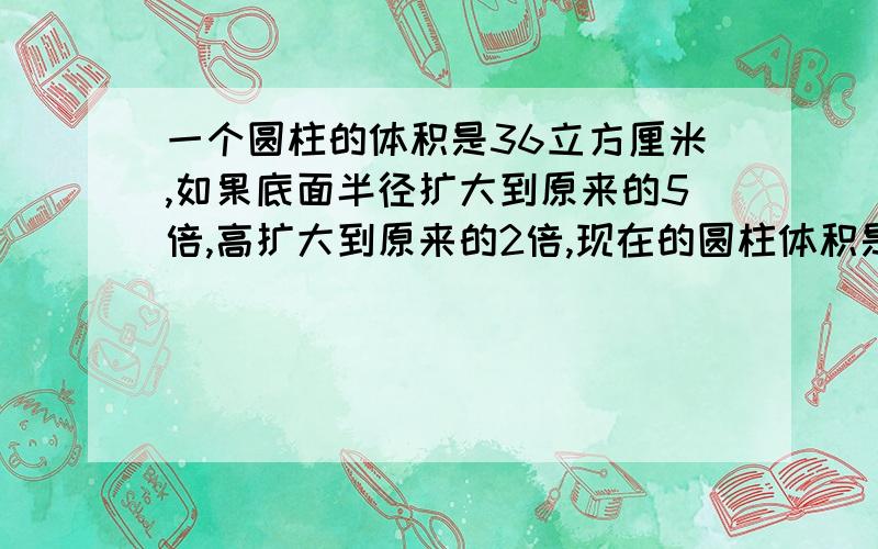 一个圆柱的体积是36立方厘米,如果底面半径扩大到原来的5倍,高扩大到原来的2倍,现在的圆柱体积是?