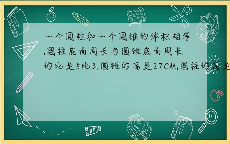 一个圆柱和一个圆锥的体积相等,圆柱底面周长与圆锥底面周长的比是5比3,圆锥的高是27CM,圆柱的高是多少