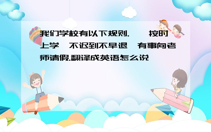 我们学校有以下规则.一,按时上学,不迟到不早退,有事向老师请假.翻译成英语怎么说