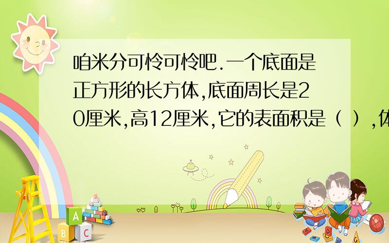 咱米分可怜可怜吧.一个底面是正方形的长方体,底面周长是20厘米,高12厘米,它的表面积是（ ）,体积是（ ）.一个圆柱体