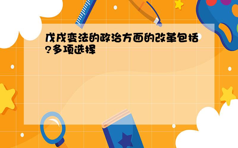 戊戌变法的政治方面的改革包括?多项选择