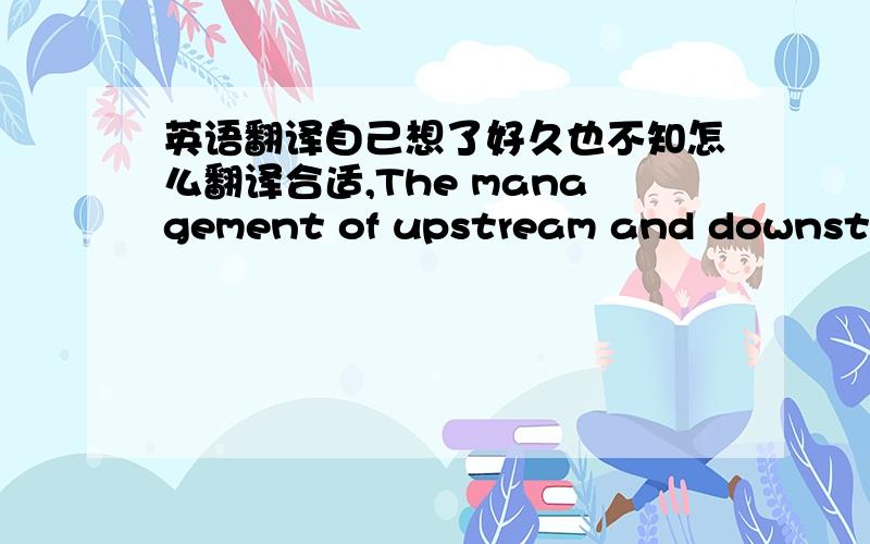 英语翻译自己想了好久也不知怎么翻译合适,The management of upstream and downstrea