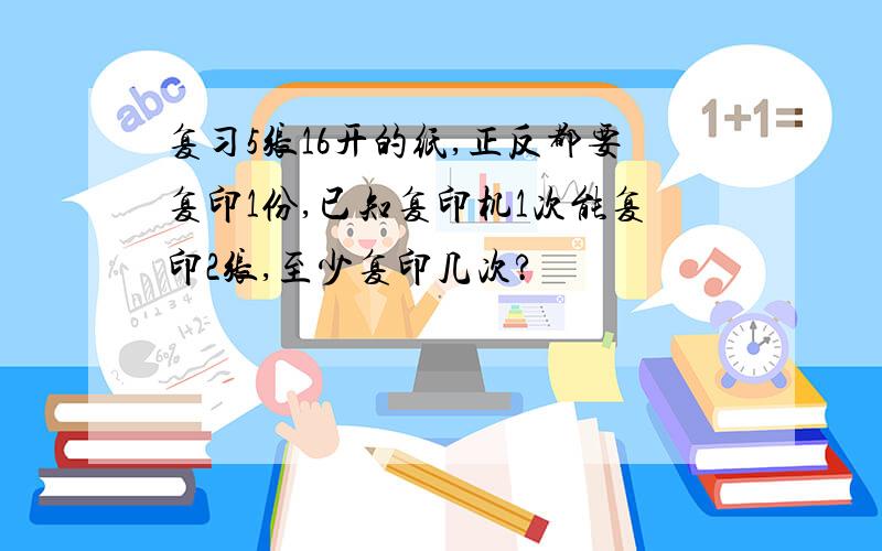 复习5张16开的纸,正反都要复印1份,已知复印机1次能复印2张,至少复印几次?