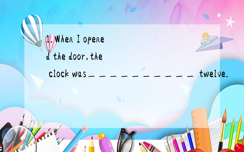 1.When I opened the door,the clock was__________ twelve.