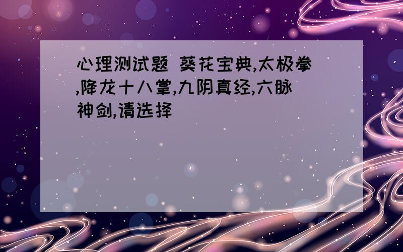 心理测试题 葵花宝典,太极拳,降龙十八掌,九阴真经,六脉神剑,请选择