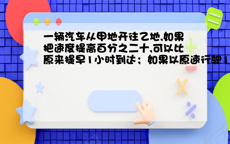 一辆汽车从甲地开往乙地,如果把速度提高百分之二十,可以比原来提早1小时到达；如果以原速行驶120千米,再将速度提高百分之