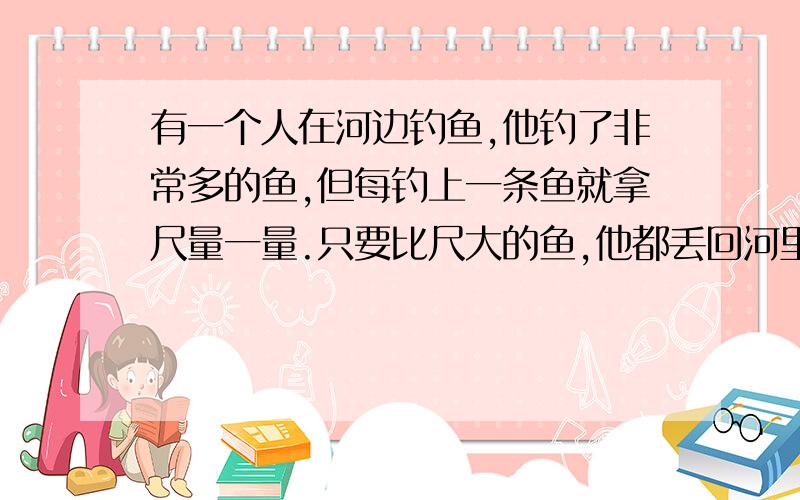 有一个人在河边钓鱼,他钓了非常多的鱼,但每钓上一条鱼就拿尺量一量.只要比尺大的鱼,他都丢回河里.