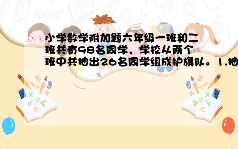 小学数学附加题六年级一班和二班共有98名同学，学校从两个班中共抽出26名同学组成护旗队。1.抽走了我们一班人数的1/4.