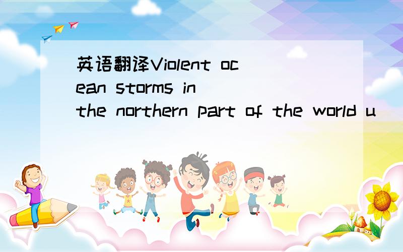 英语翻译Violent ocean storms in the northern part of the world u