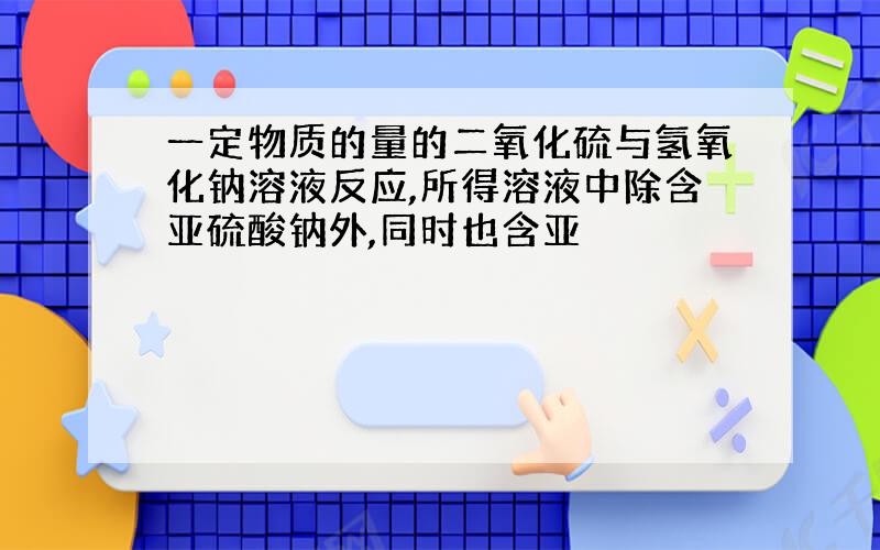 一定物质的量的二氧化硫与氢氧化钠溶液反应,所得溶液中除含亚硫酸钠外,同时也含亚