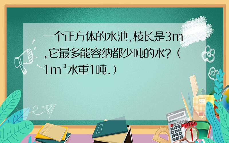 一个正方体的水池,棱长是3m,它最多能容纳都少吨的水?（1m³水重1吨.）