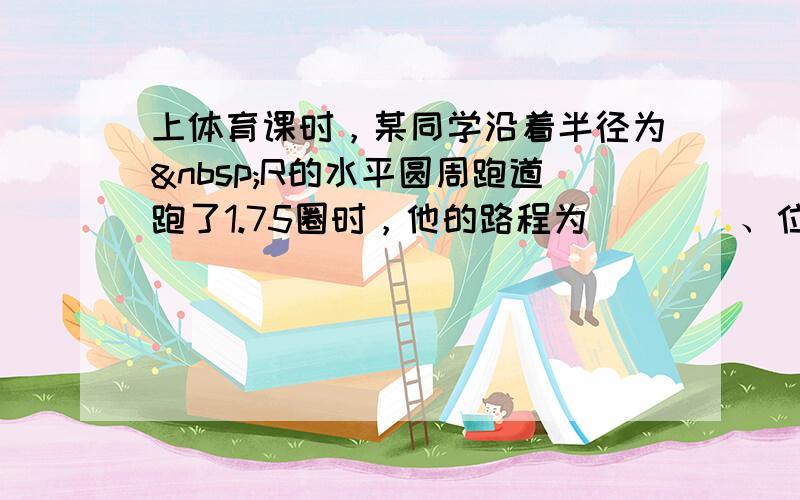 上体育课时，某同学沿着半径为 R的水平圆周跑道跑了1.75圈时，他的路程为 ___ 、位移的大小为 ___ ．