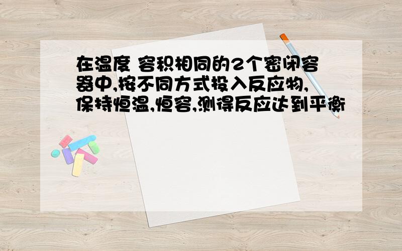 在温度 容积相同的2个密闭容器中,按不同方式投入反应物,保持恒温,恒容,测得反应达到平衡