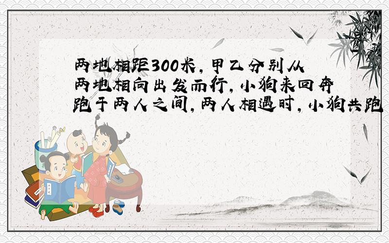 两地相距300米,甲乙分别从两地相向出发而行,小狗来回奔跑于两人之间,两人相遇时,小狗共跑了多少路程?