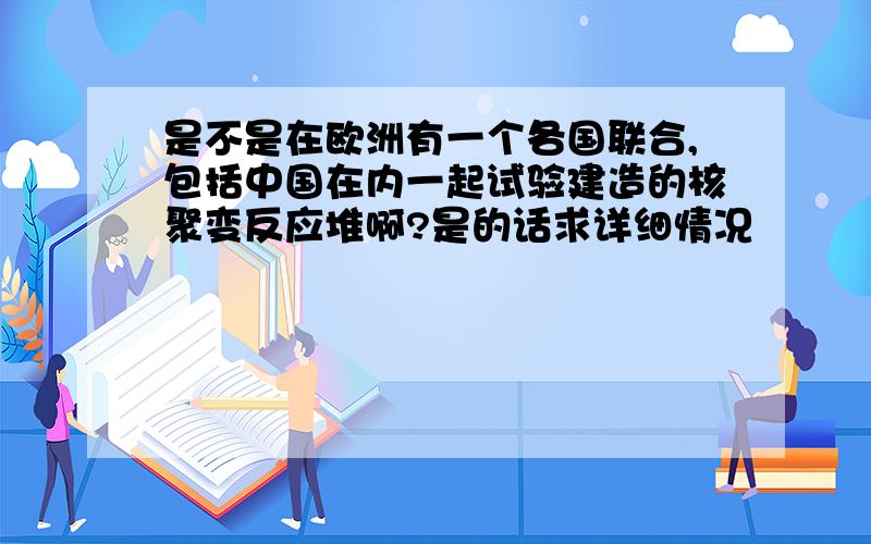 是不是在欧洲有一个各国联合,包括中国在内一起试验建造的核聚变反应堆啊?是的话求详细情况