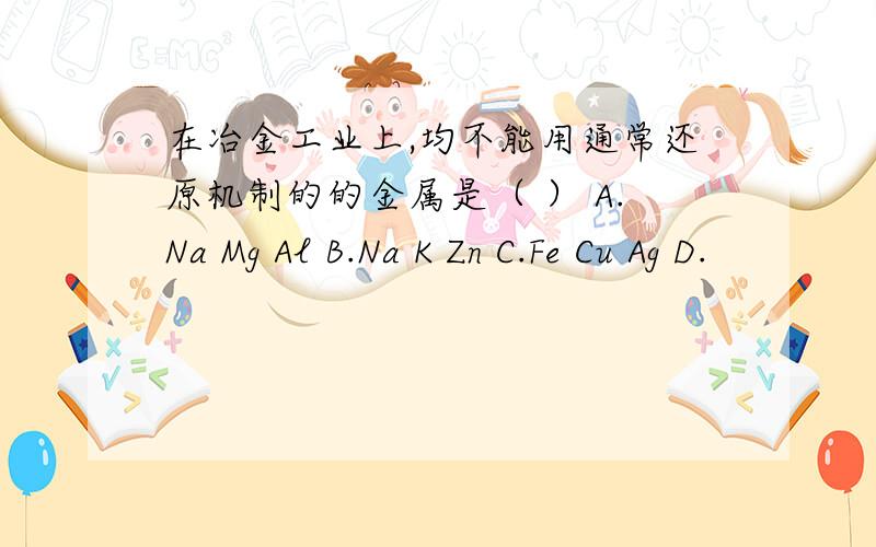 在冶金工业上,均不能用通常还原机制的的金属是（ ） A.Na Mg Al B.Na K Zn C.Fe Cu Ag D.