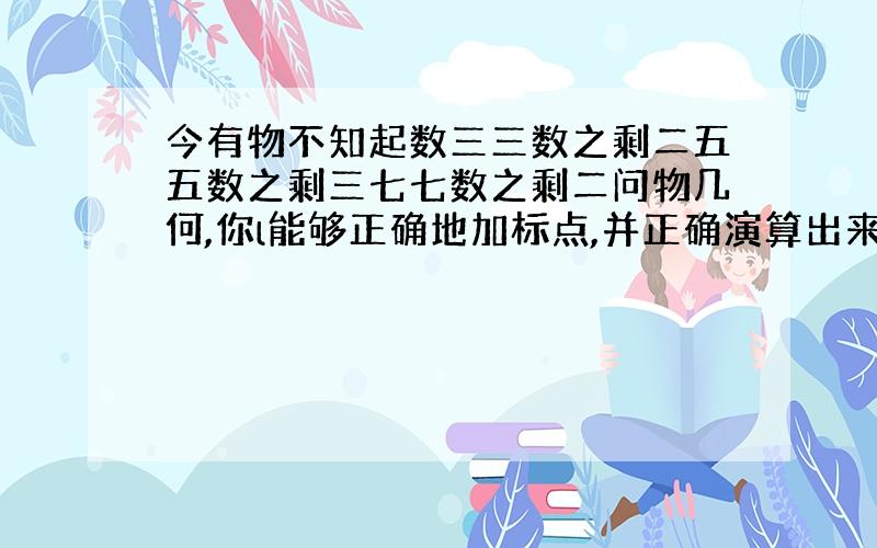 今有物不知起数三三数之剩二五五数之剩三七七数之剩二问物几何,你l能够正确地加标点,并正确演算出来