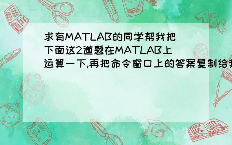 求有MATLAB的同学帮我把下面这2道题在MATLAB上运算一下,再把命令窗口上的答案复制给我