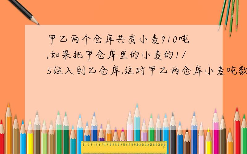 甲乙两个仓库共有小麦910吨,如果把甲仓库里的小麦的1/5运入到乙仓库,这时甲乙两仓库小麦吨数的比是3：5,原两仓库分别